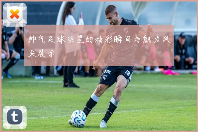 帅气足球明星的精彩瞬间与魅力风采展示