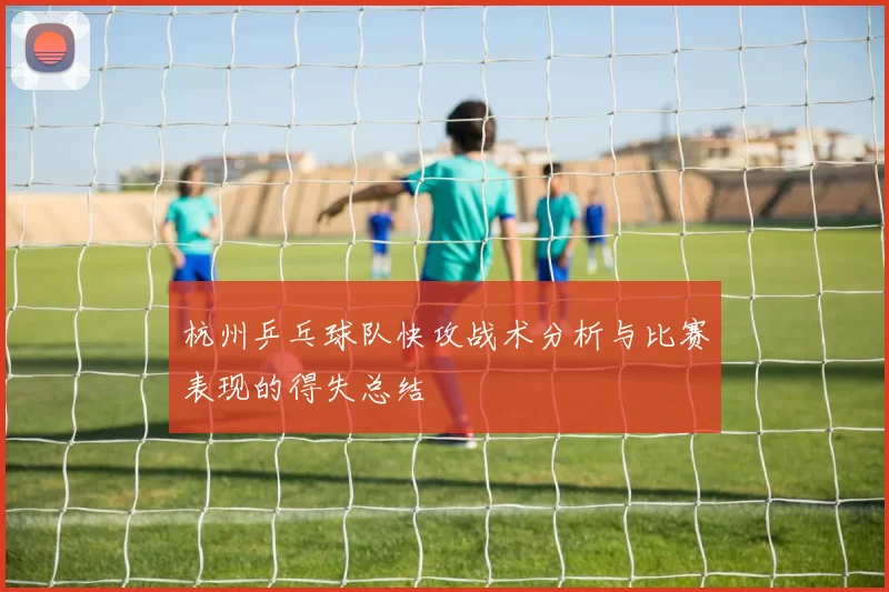 杭州乒乓球队快攻战术分析与比赛表现的得失总结