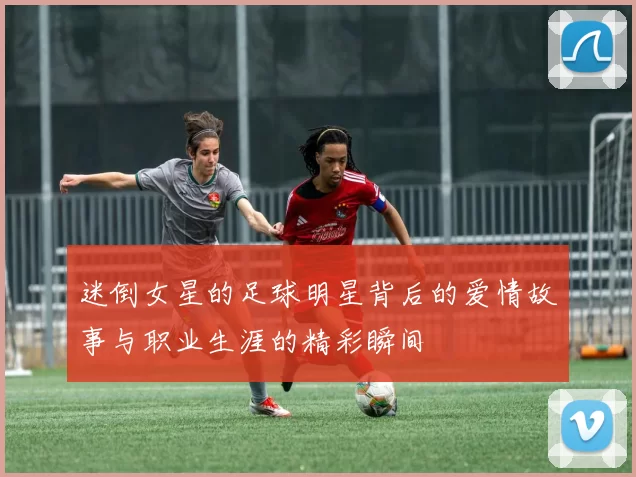 迷倒女星的足球明星背后的爱情故事与职业生涯的精彩瞬间
