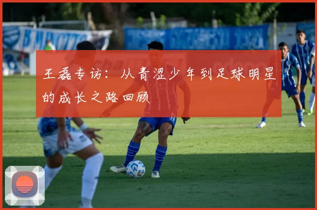 王磊专访：从青涩少年到足球明星的成长之路回顾