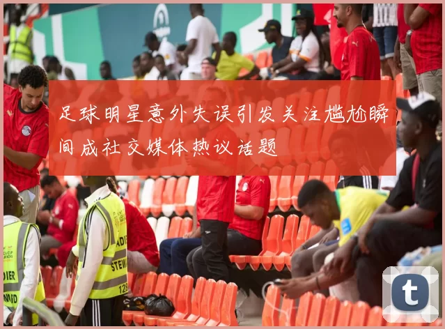 足球明星意外失误引发关注尴尬瞬间成社交媒体热议话题