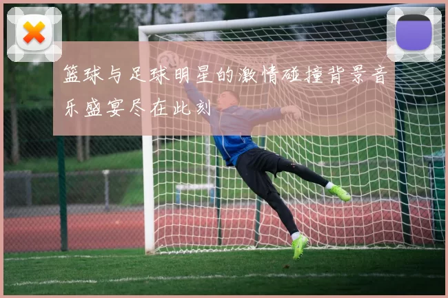 篮球与足球明星的激情碰撞背景音乐盛宴尽在此刻