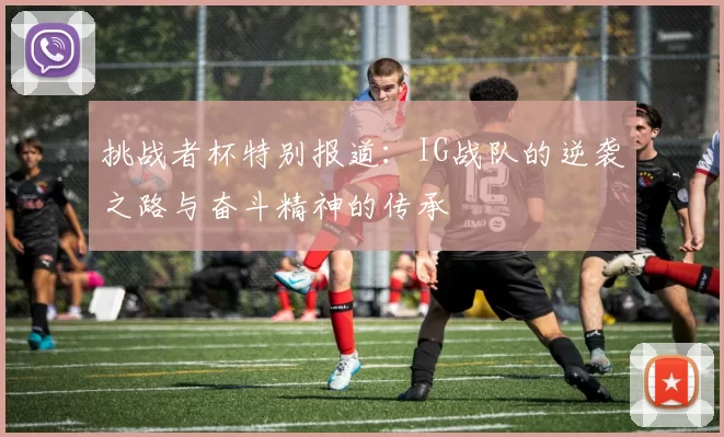 挑战者杯特别报道：IG战队的逆袭之路与奋斗精神的传承