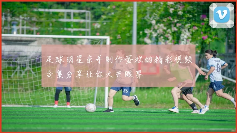 足球明星亲手制作蛋糕的精彩视频合集分享让你大开眼界