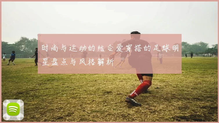 时尚与运动的结合爱穿搭的足球明星盘点与风格解析