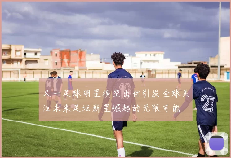又一足球明星横空出世引发全球关注未来足坛新星崛起的无限可能