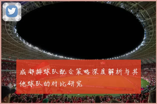 成都排球队配合策略深度解析与其他球队的对比研究