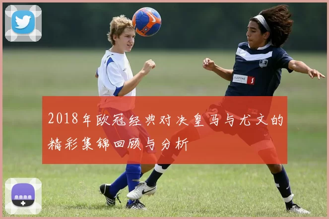 2018年欧冠经典对决皇马与尤文的精彩集锦回顾与分析