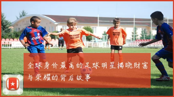 全球身价最高的足球明星揭晓财富与荣耀的背后故事