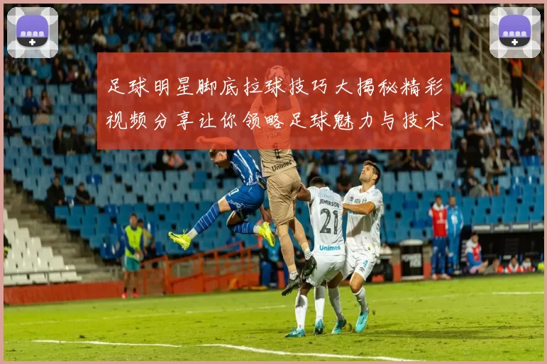 足球明星脚底拉球技巧大揭秘精彩视频分享让你领略足球魅力与技术之美