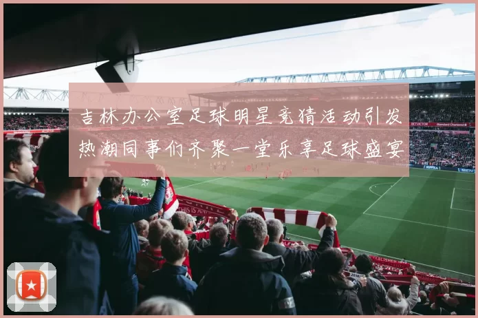 吉林办公室足球明星竞猜活动引发热潮同事们齐聚一堂乐享足球盛宴